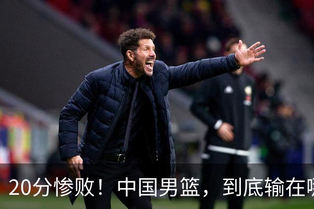 20分惨败！中国男篮，到底输在哪里？
